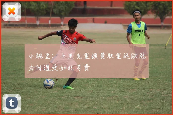 小豌豆：卡里克重振曼联重返欧冠为何遭受如此苛责