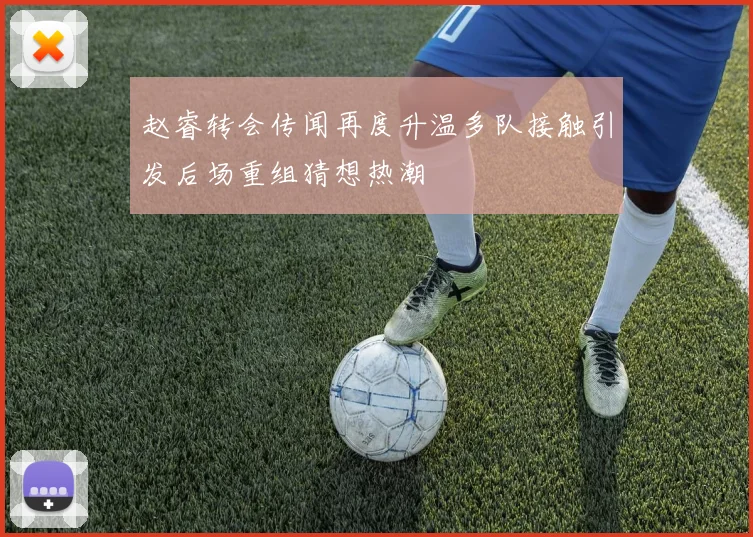 赵睿转会传闻再度升温多队接触引发后场重组猜想热潮