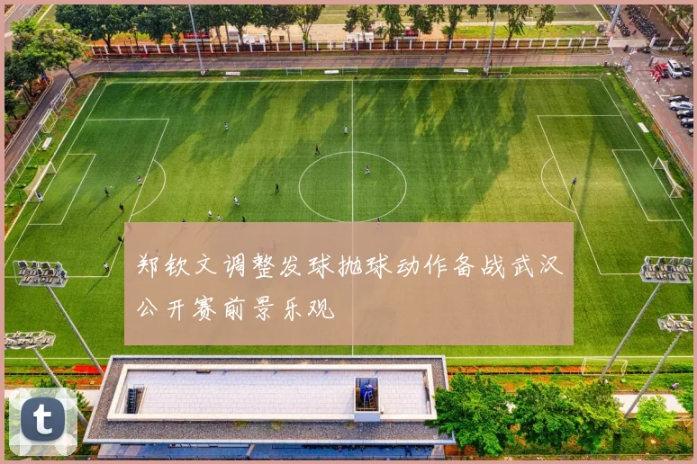 郑钦文调整发球抛球动作备战武汉公开赛前景乐观